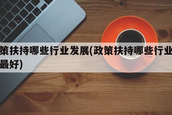 政策扶持哪些行业发展(政策扶持哪些行业发展最好)